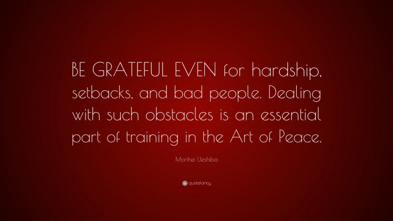 Morihei Ueshiba Quote: “BE GRATEFUL EVEN for hardship, setbacks, and bad people. Dealing with such obstacles is an essential part of training in the Art of Peace.”