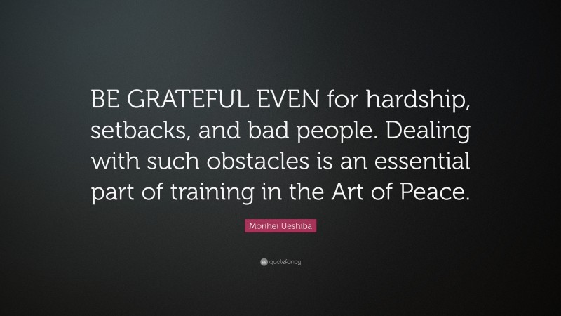 Morihei Ueshiba Quote: “BE GRATEFUL EVEN for hardship, setbacks, and bad people. Dealing with such obstacles is an essential part of training in the Art of Peace.”
