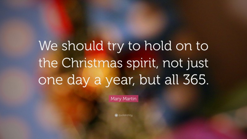 Christmas Quotes: “We should try to hold on to the Christmas spirit, not just one day a year, but all 365.” — Mary Martin