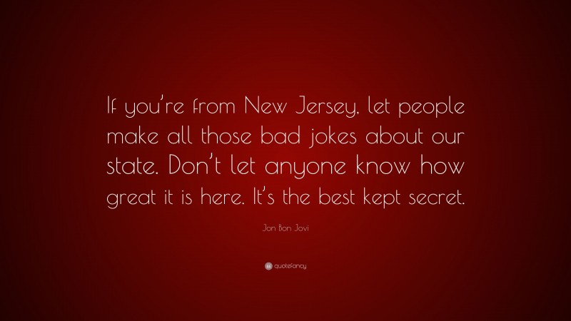 Jon Bon Jovi Quote: “If you’re from New Jersey, let people make all those bad jokes about our state. Don’t let anyone know how great it is here. It’s the best kept secret.”