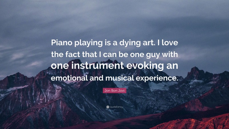Jon Bon Jovi Quote: “Piano playing is a dying art. I love the fact that I can be one guy with one instrument evoking an emotional and musical experience.”