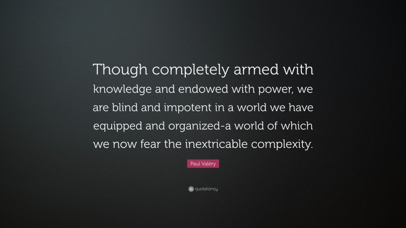 Paul Valéry Quote: “Though completely armed with knowledge and endowed with power, we are blind and impotent in a world we have equipped and organized-a world of which we now fear the inextricable complexity.”