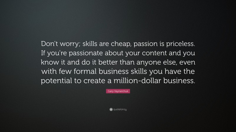Gary Vaynerchuk Quote: “Don’t worry; skills are cheap, passion is priceless. If you’re passionate about your content and you know it and do it better than anyone else, even with few formal business skills you have the potential to create a million-dollar business.”
