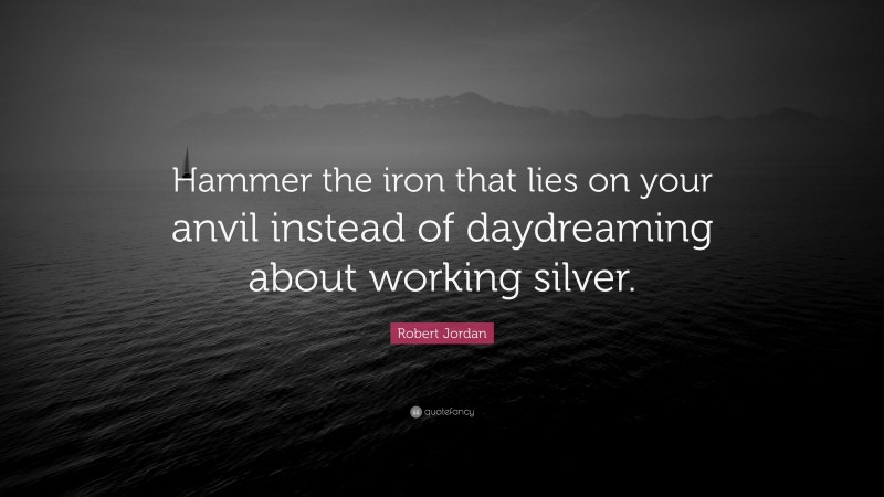 Robert Jordan Quote: “Hammer the iron that lies on your anvil instead of daydreaming about working silver.”