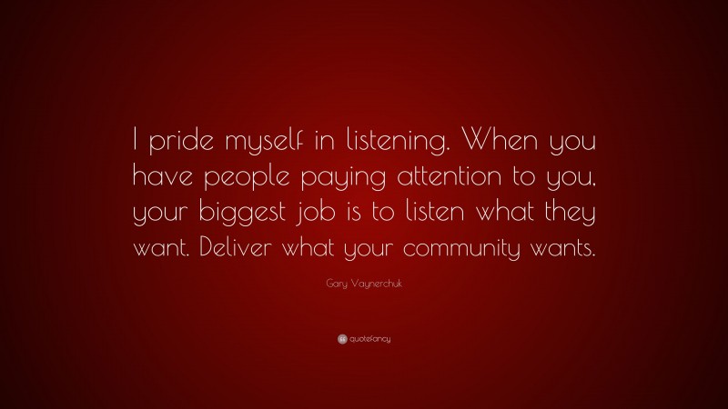 Gary Vaynerchuk Quote: “I pride myself in listening. When you have people paying attention to you, your biggest job is to listen what they want. Deliver what your community wants.”