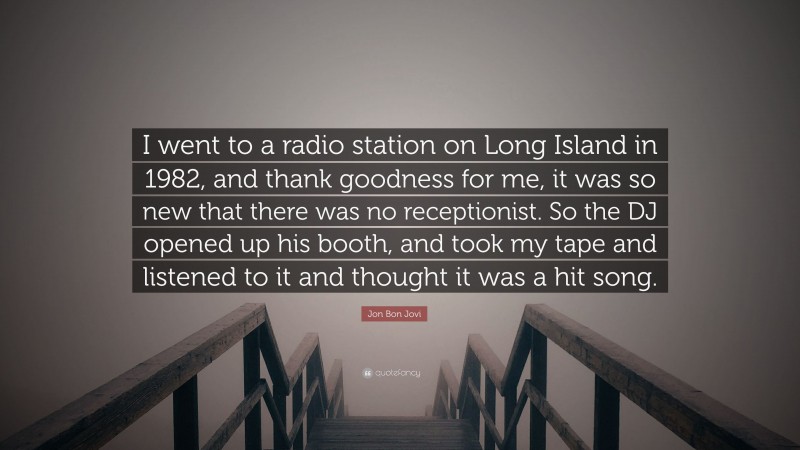 Jon Bon Jovi Quote: “I went to a radio station on Long Island in 1982, and thank goodness for me, it was so new that there was no receptionist. So the DJ opened up his booth, and took my tape and listened to it and thought it was a hit song.”