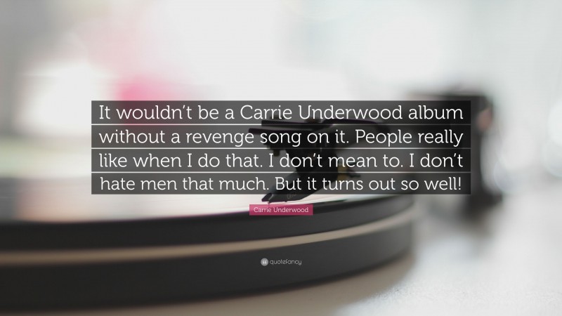 Carrie Underwood Quote: “It wouldn’t be a Carrie Underwood album without a revenge song on it. People really like when I do that. I don’t mean to. I don’t hate men that much. But it turns out so well!”