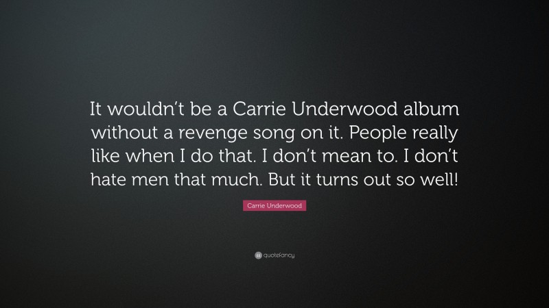 Carrie Underwood Quote: “It wouldn’t be a Carrie Underwood album without a revenge song on it. People really like when I do that. I don’t mean to. I don’t hate men that much. But it turns out so well!”