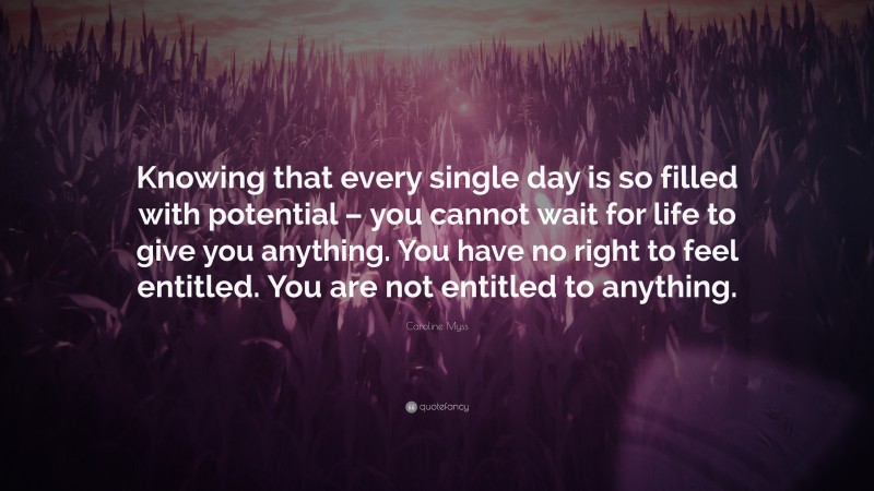 Caroline Myss Quote: “Knowing that every single day is so filled with potential – you cannot wait for life to give you anything. You have no right to feel entitled. You are not entitled to anything.”