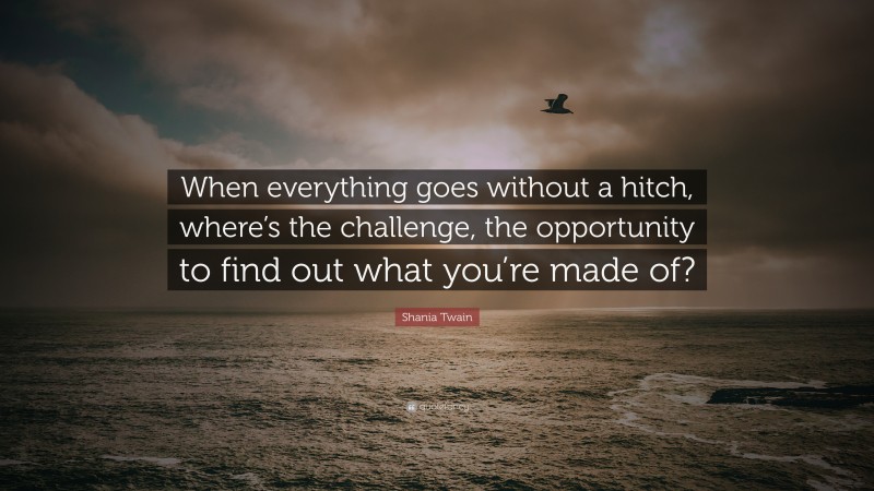 Shania Twain Quote: “When everything goes without a hitch, where’s the challenge, the opportunity to find out what you’re made of?”