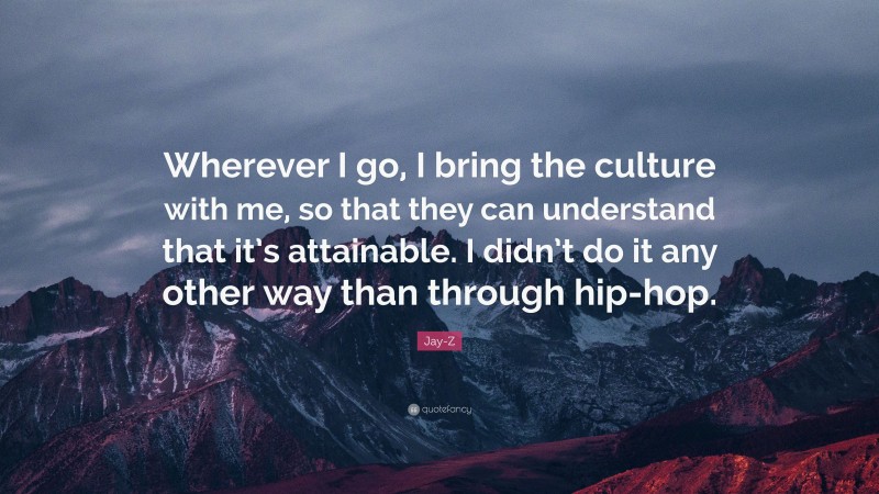 Jay-Z Quote: “Wherever I go, I bring the culture with me, so that they can understand that it’s attainable. I didn’t do it any other way than through hip-hop.”