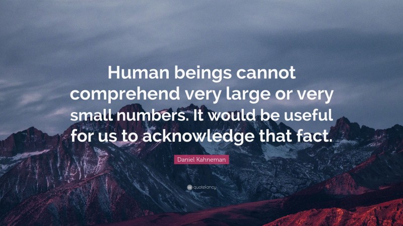 Daniel Kahneman Quote: “Human beings cannot comprehend very large or very small numbers. It would be useful for us to acknowledge that fact.”