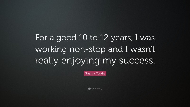 Shania Twain Quote: “For a good 10 to 12 years, I was working non-stop and I wasn’t really enjoying my success.”