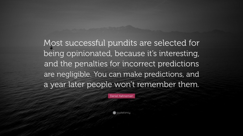 Daniel Kahneman Quote: “Most successful pundits are selected for being opinionated, because it’s interesting, and the penalties for incorrect predictions are negligible. You can make predictions, and a year later people won’t remember them.”