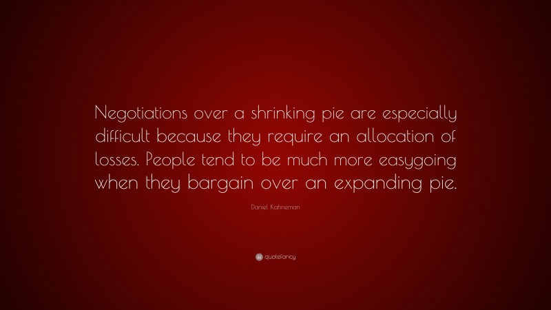 Daniel Kahneman Quote: “Negotiations over a shrinking pie are especially difficult because they require an allocation of losses. People tend to be much more easygoing when they bargain over an expanding pie.”
