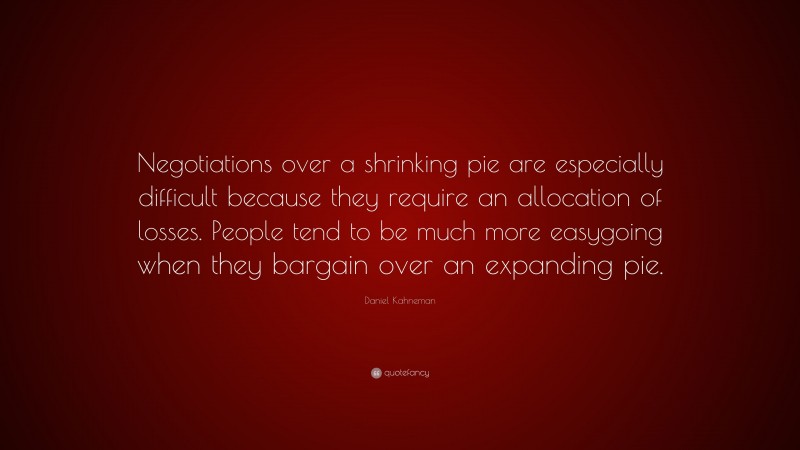 Daniel Kahneman Quote: “Negotiations over a shrinking pie are especially difficult because they require an allocation of losses. People tend to be much more easygoing when they bargain over an expanding pie.”