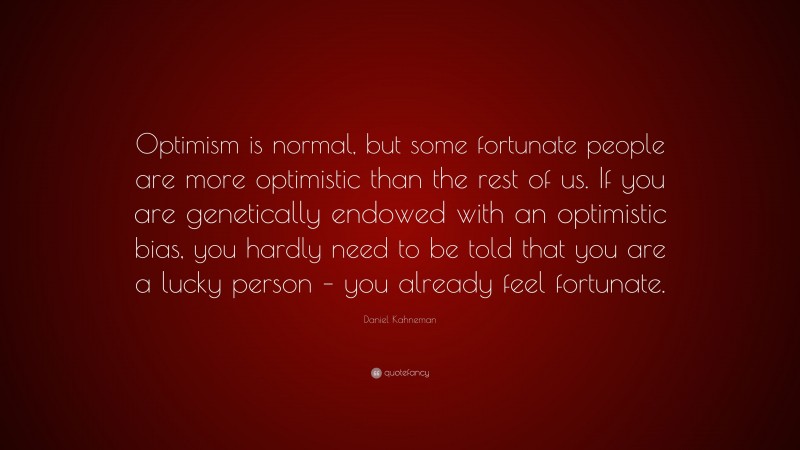 Daniel Kahneman Quote: “Optimism is normal, but some fortunate people are more optimistic than the rest of us. If you are genetically endowed with an optimistic bias, you hardly need to be told that you are a lucky person – you already feel fortunate.”