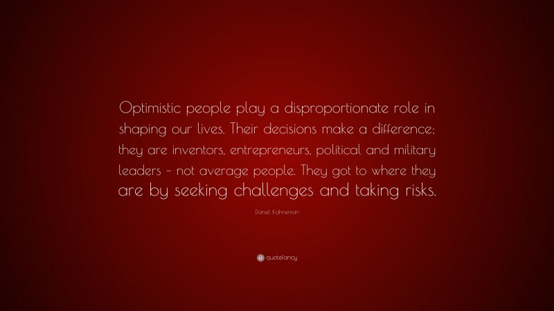 Daniel Kahneman Quote: “Optimistic people play a disproportionate role in shaping our lives. Their decisions make a difference; they are inventors, entrepreneurs, political and military leaders – not average people. They got to where they are by seeking challenges and taking risks.”