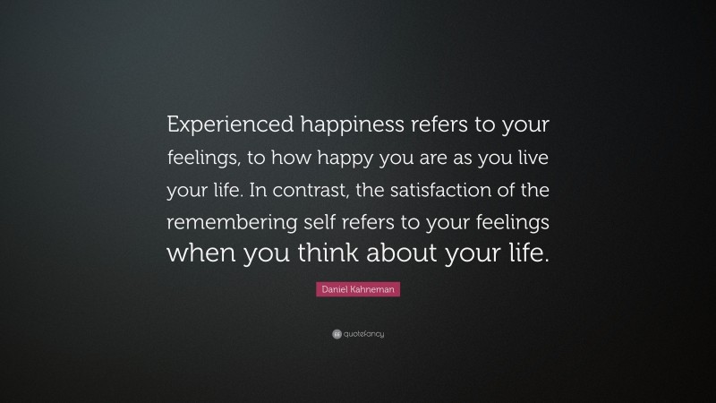 Daniel Kahneman Quote: “Experienced happiness refers to your feelings, to how happy you are as you live your life. In contrast, the satisfaction of the remembering self refers to your feelings when you think about your life.”