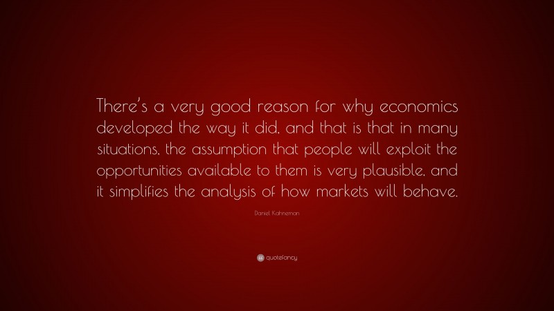 Daniel Kahneman Quote: “There’s a very good reason for why economics developed the way it did, and that is that in many situations, the assumption that people will exploit the opportunities available to them is very plausible, and it simplifies the analysis of how markets will behave.”