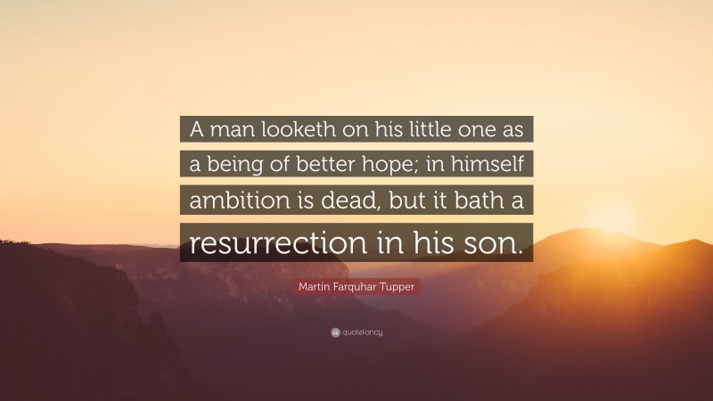 Martin Farquhar Tupper Quote: “A man looketh on his little one as a being of better hope; in himself ambition is dead, but it bath a resurrection in his son.”