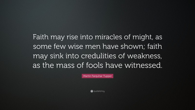 Martin Farquhar Tupper Quote: “Faith may rise into miracles of might, as some few wise men have shown; faith may sink into credulities of weakness, as the mass of fools have witnessed.”