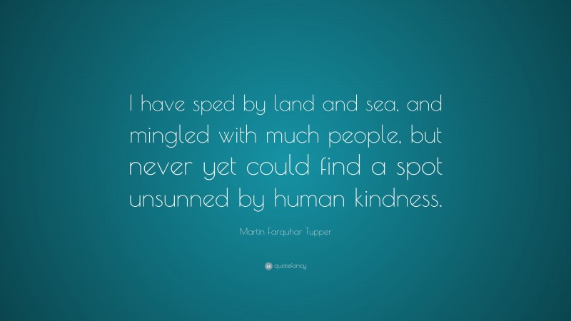 Martin Farquhar Tupper Quote: “I have sped by land and sea, and mingled with much people, but never yet could find a spot unsunned by human kindness.”