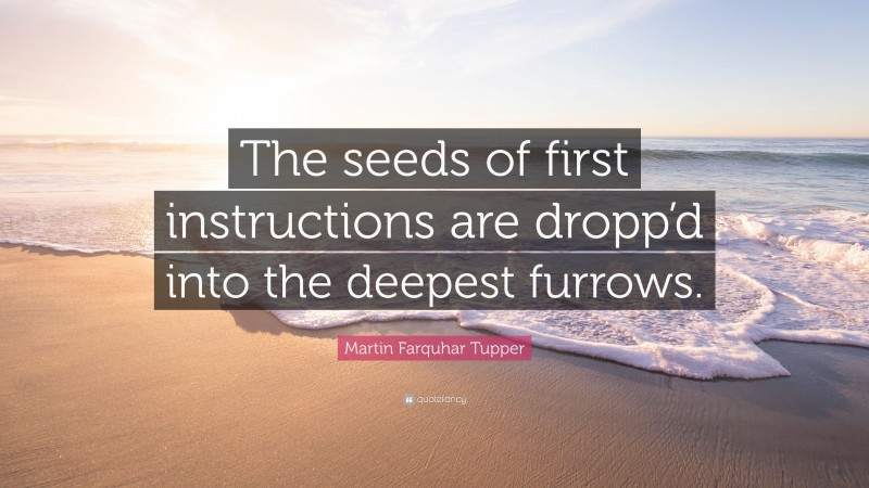 Martin Farquhar Tupper Quote: “The seeds of first instructions are dropp’d into the deepest furrows.”