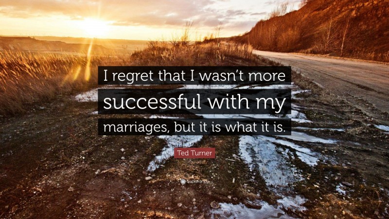 Ted Turner Quote: “I regret that I wasn’t more successful with my marriages, but it is what it is.”