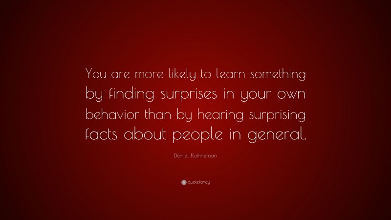 Daniel Kahneman Quote: “You are more likely to learn something by finding surprises in your own behavior than by hearing surprising facts about people in general.”