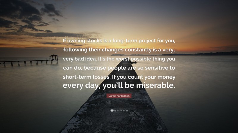 Daniel Kahneman Quote: “If owning stocks is a long-term project for you, following their changes constantly is a very, very bad idea. It’s the worst possible thing you can do, because people are so sensitive to short-term losses. If you count your money every day, you’ll be miserable.”