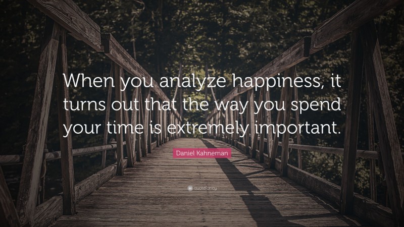 Daniel Kahneman Quote: “When you analyze happiness, it turns out that the way you spend your time is extremely important.”