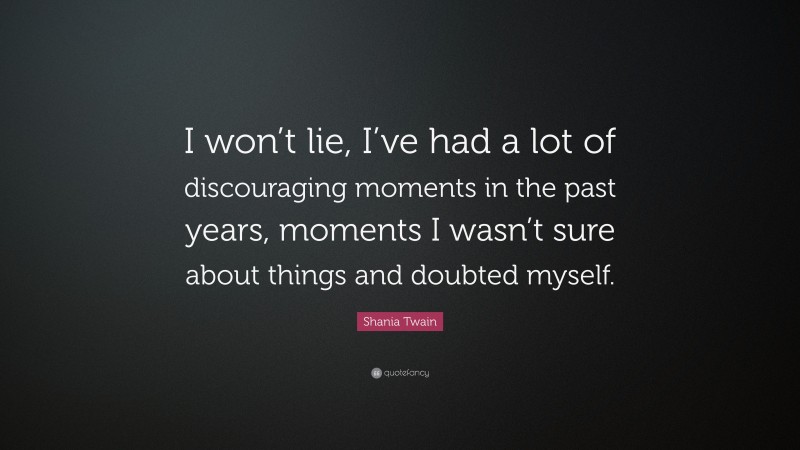 Shania Twain Quote: “I won’t lie, I’ve had a lot of discouraging moments in the past years, moments I wasn’t sure about things and doubted myself.”