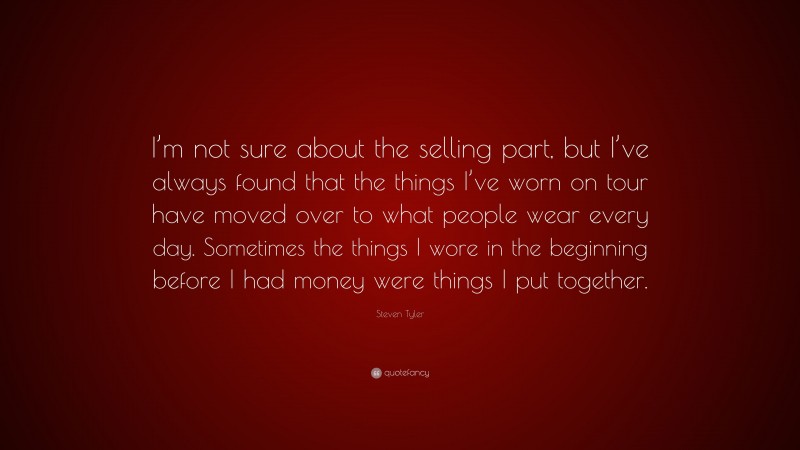 Steven Tyler Quote: “I’m not sure about the selling part, but I’ve always found that the things I’ve worn on tour have moved over to what people wear every day. Sometimes the things I wore in the beginning before I had money were things I put together.”