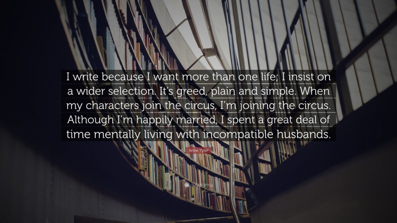 Anne Tyler Quote: “I write because I want more than one life; I insist on a wider selection. It’s greed, plain and simple. When my characters join the circus, I’m joining the circus. Although I’m happily married, I spent a great deal of time mentally living with incompatible husbands.”