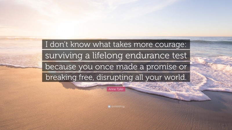 Anne Tyler Quote: “I don’t know what takes more courage: surviving a lifelong endurance test because you once made a promise or breaking free, disrupting all your world.”