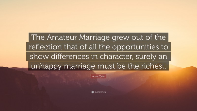 Anne Tyler Quote: “The Amateur Marriage grew out of the reflection that of all the opportunities to show differences in character, surely an unhappy marriage must be the richest.”