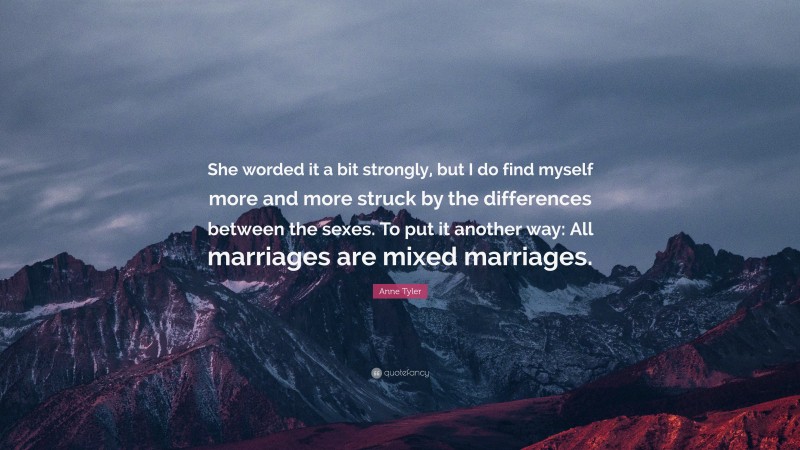 Anne Tyler Quote: “She worded it a bit strongly, but I do find myself more and more struck by the differences between the sexes. To put it another way: All marriages are mixed marriages.”