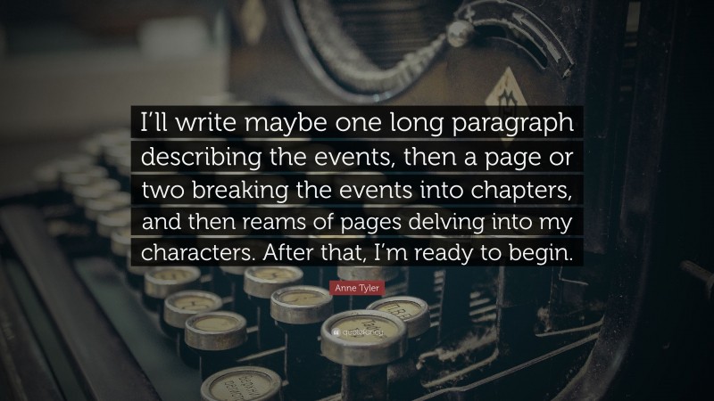 Anne Tyler Quote: “I’ll write maybe one long paragraph describing the events, then a page or two breaking the events into chapters, and then reams of pages delving into my characters. After that, I’m ready to begin.”