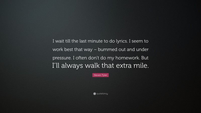 Steven Tyler Quote: “I wait till the last minute to do lyrics. I seem to work best that way – bummed out and under pressure. I often don’t do my homework. But I’ll always walk that extra mile.”