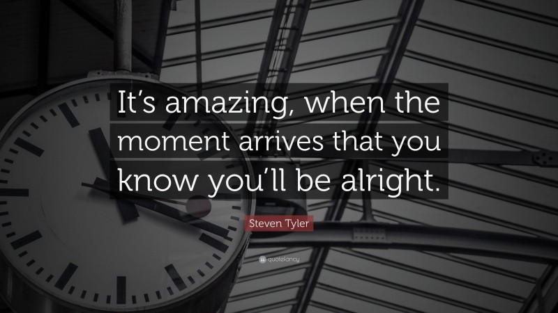 Steven Tyler Quote: “It’s amazing, when the moment arrives that you know you’ll be alright.”