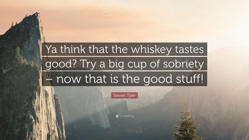 Steven Tyler Quote: “Ya think that the whiskey tastes good? Try a big cup of sobriety – now that is the good stuff!”