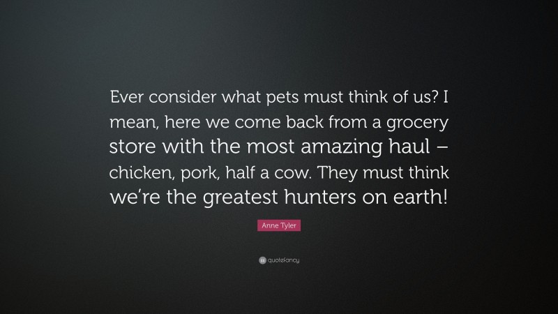 Anne Tyler Quote: “Ever consider what pets must think of us? I mean, here we come back from a grocery store with the most amazing haul – chicken, pork, half a cow. They must think we’re the greatest hunters on earth!”
