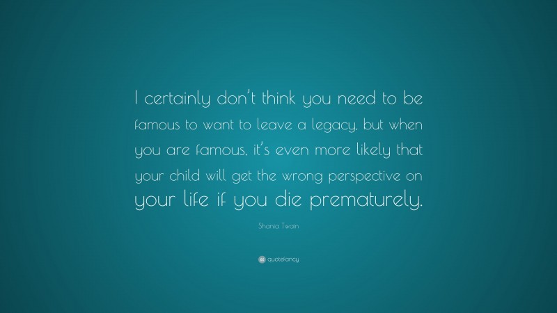 Shania Twain Quote: “I certainly don’t think you need to be famous to want to leave a legacy, but when you are famous, it’s even more likely that your child will get the wrong perspective on your life if you die prematurely.”