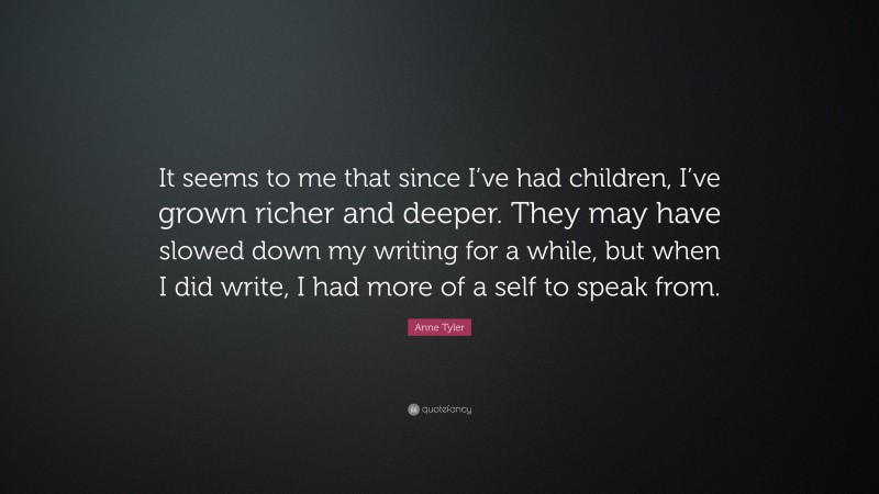 Anne Tyler Quote: “It seems to me that since I’ve had children, I’ve grown richer and deeper. They may have slowed down my writing for a while, but when I did write, I had more of a self to speak from.”