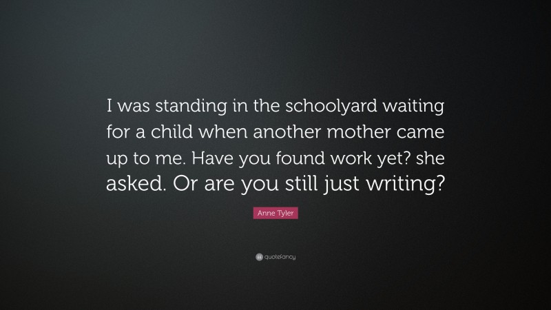 Anne Tyler Quote: “I was standing in the schoolyard waiting for a child when another mother came up to me. Have you found work yet? she asked. Or are you still just writing?”