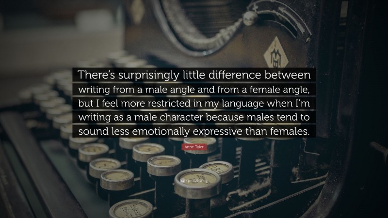 Anne Tyler Quote: “There’s surprisingly little difference between writing from a male angle and from a female angle, but I feel more restricted in my language when I’m writing as a male character because males tend to sound less emotionally expressive than females.”