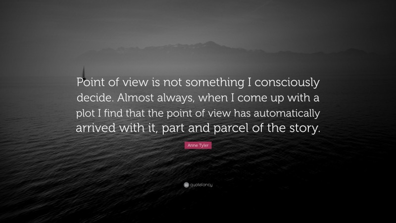 Anne Tyler Quote: “Point of view is not something I consciously decide. Almost always, when I come up with a plot I find that the point of view has automatically arrived with it, part and parcel of the story.”