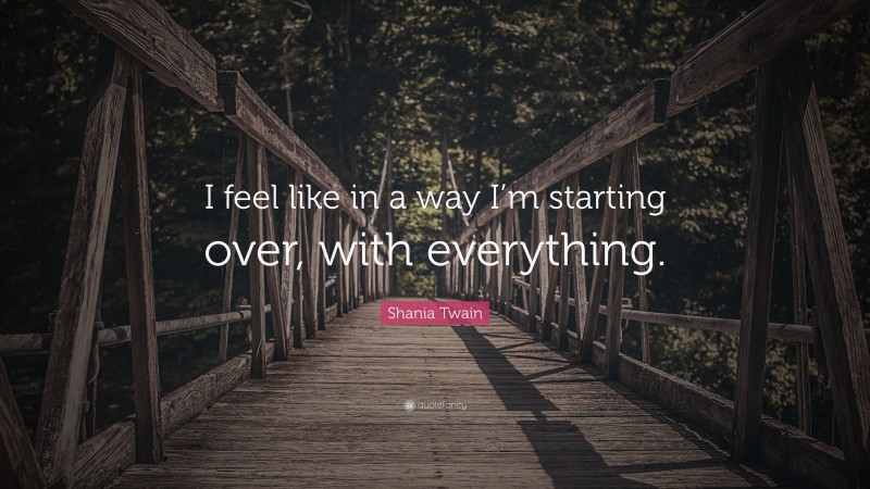 Shania Twain Quote: “I feel like in a way I’m starting over, with everything.”