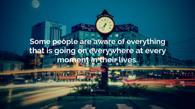 Anne Tyler Quote: “Some people are aware of everything that is going on everywhere at every moment in their lives.”